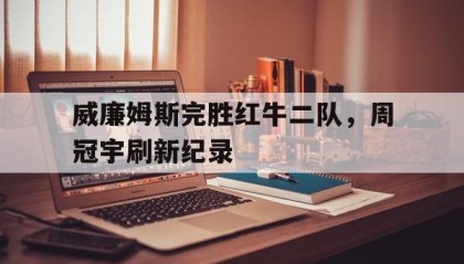 开云体育世界杯-威廉姆斯完胜红牛二队，周冠宇刷新纪录